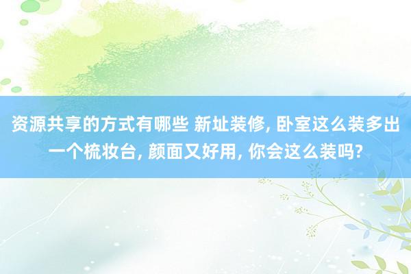 资源共享的方式有哪些 新址装修, 卧室这么装多出一个梳妆台, 颜面又好用, 你会这么装吗?