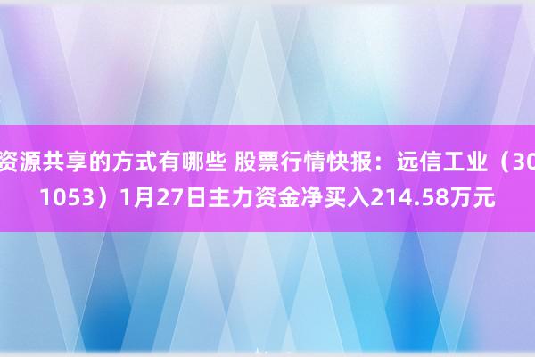 资源共享的方式有哪些 股票行情快报：远信工业（301053）1月27日主力资金净买入214.58万元