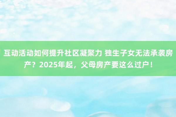 互动活动如何提升社区凝聚力 独生子女无法承袭房产？2025年起，父母房产要这么过户！