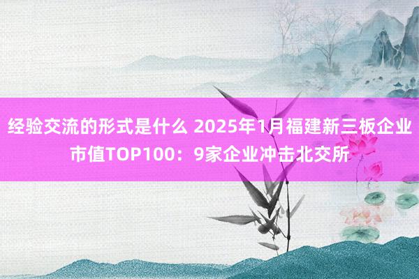 经验交流的形式是什么 2025年1月福建新三板企业市值TOP100：9家企业冲击北交所