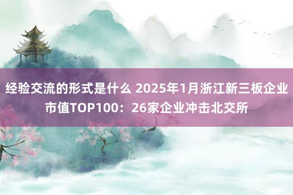 经验交流的形式是什么 2025年1月浙江新三板企业市值TOP100：26家企业冲击北交所