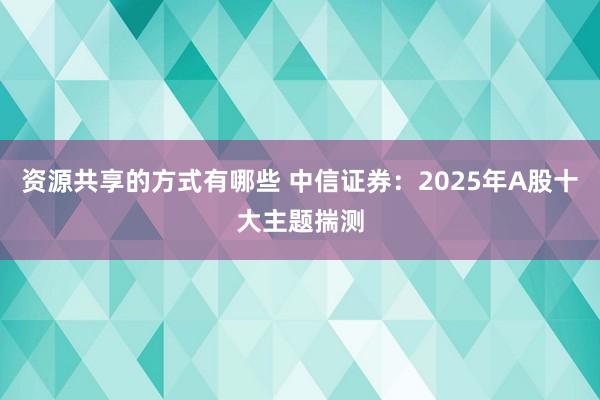 资源共享的方式有哪些 中信证券：2025年A股十大主题揣测