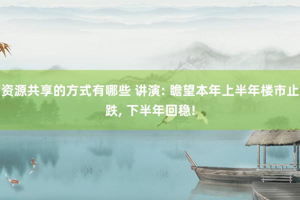 资源共享的方式有哪些 讲演: 瞻望本年上半年楼市止跌, 下半年回稳!