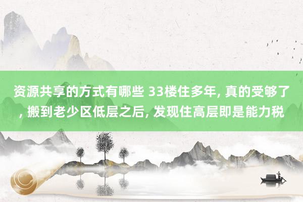 资源共享的方式有哪些 33楼住多年, 真的受够了, 搬到老少区低层之后, 发现住高层即是能力税