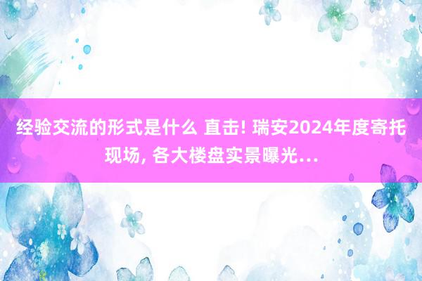 经验交流的形式是什么 直击! 瑞安2024年度寄托现场, 各大楼盘实景曝光…