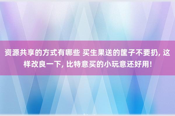 资源共享的方式有哪些 买生果送的筐子不要扔, 这样改良一下, 比特意买的小玩意还好用!