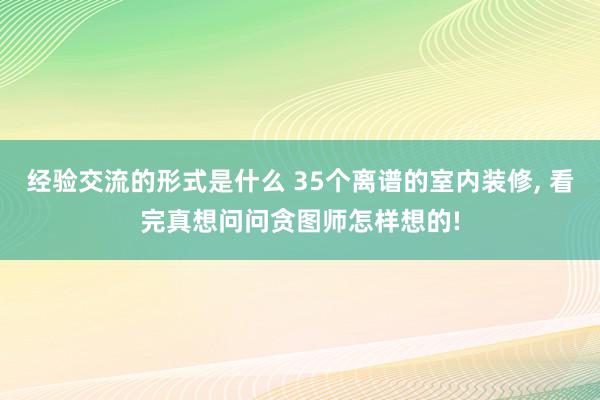 经验交流的形式是什么 35个离谱的室内装修, 看完真想问问贪图师怎样想的!