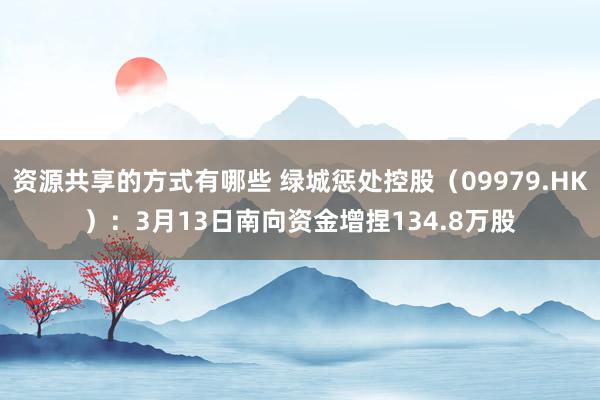 资源共享的方式有哪些 绿城惩处控股（09979.HK）：3月13日南向资金增捏134.8万股