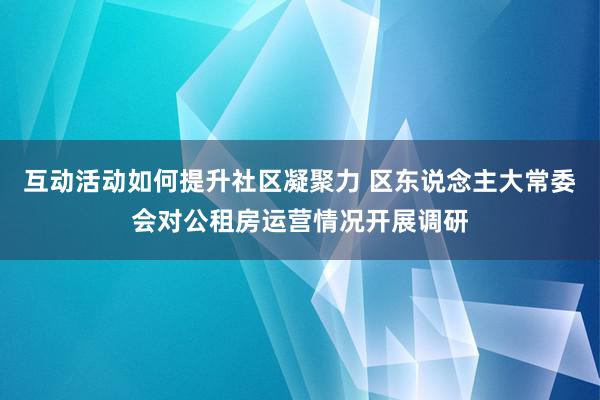 互动活动如何提升社区凝聚力 区东说念主大常委会对公租房运营情况开展调研