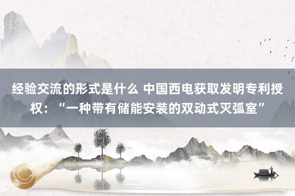 经验交流的形式是什么 中国西电获取发明专利授权：“一种带有储能安装的双动式灭弧室”