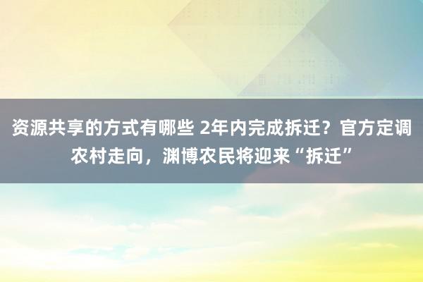 资源共享的方式有哪些 2年内完成拆迁？官方定调农村走向，渊博农民将迎来“拆迁”