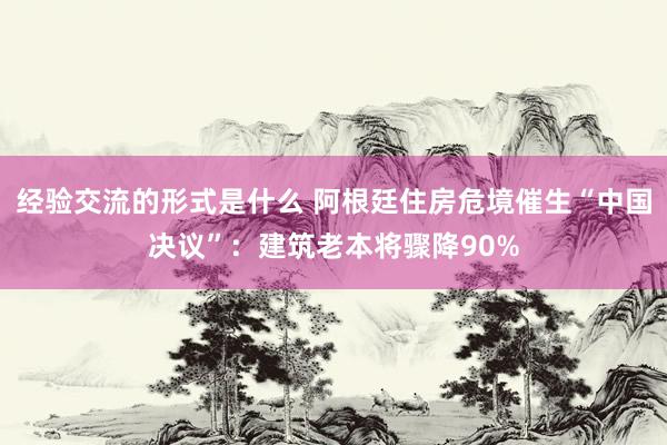 经验交流的形式是什么 阿根廷住房危境催生“中国决议”：建筑老本将骤降90%