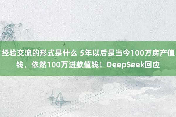 经验交流的形式是什么 5年以后是当今100万房产值钱，依然100万进款值钱！DeepSeek回应