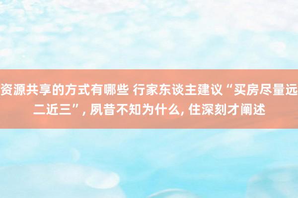 资源共享的方式有哪些 行家东谈主建议“买房尽量远二近三”, 夙昔不知为什么, 住深刻才阐述